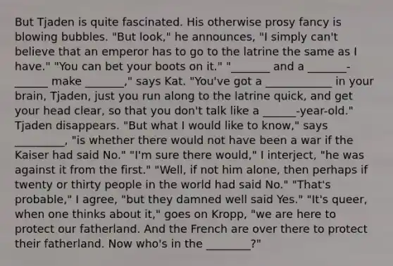 But Tjaden is quite fascinated. His otherwise prosy fancy is blowing bubbles. "But look," he announces, "I simply can't believe that an emperor has to go to the latrine the same as I have." "You can bet your boots on it." "_______ and a _______-______ make _______," says Kat. "You've got a ____________ in your brain, Tjaden, just you run along to the latrine quick, and get your head clear, so that you don't talk like a ______-year-old." Tjaden disappears. "But what I would like to know," says _________, "is whether there would not have been a war if the Kaiser had said No." "I'm sure there would," I interject, "he was against it from the first." "Well, if not him alone, then perhaps if twenty or thirty people in the world had said No." "That's probable," I agree, "but they damned well said Yes." "It's queer, when one thinks about it," goes on Kropp, "we are here to protect our fatherland. And the French are over there to protect their fatherland. Now who's in the ________?"