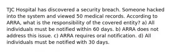 TJC Hospital has discovered a security breach. Someone hacked into the system and viewed 50 medical records. According to ARRA, what is the responsibility of the covered entity? a) All individuals must be notified within 60 days. b) ARRA does not address this issue. c) ARRA requires oral notification. d) All individuals must be notified with 30 days.