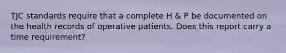 TJC standards require that a complete H & P be documented on the health records of operative patients. Does this report carry a time requirement?