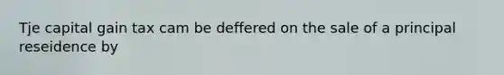 Tje capital gain tax cam be deffered on the sale of a principal reseidence by