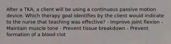 After a TKA, a client will be using a continuous passive motion device. Which therapy goal identifies by the client would indicate to the nurse that teaching was effective? - Improve joint flexion - Maintain muscle tone - Prevent tissue breakdown - Prevent formation of a blood clot