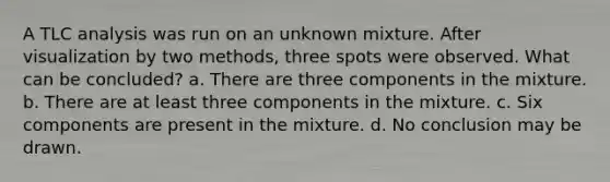 A TLC analysis was run on an unknown mixture. After visualization by two methods, three spots were observed. What can be concluded? a. There are three components in the mixture. b. There are at least three components in the mixture. c. Six components are present in the mixture. d. No conclusion may be drawn.