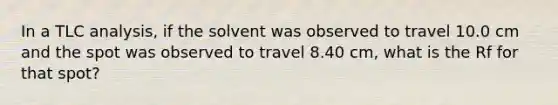 In a TLC analysis, if the solvent was observed to travel 10.0 cm and the spot was observed to travel 8.40 cm, what is the Rf for that spot?