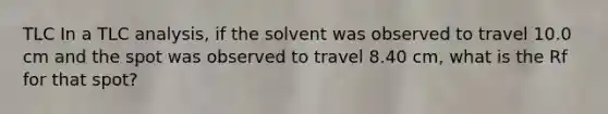 TLC In a TLC analysis, if the solvent was observed to travel 10.0 cm and the spot was observed to travel 8.40 cm, what is the Rf for that spot?