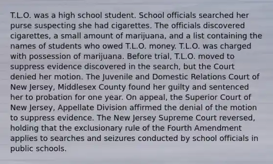 T.L.O. was a high school student. School officials searched her purse suspecting she had cigarettes. The officials discovered cigarettes, a small amount of marijuana, and a list containing the names of students who owed T.L.O. money. T.L.O. was charged with possession of marijuana. Before trial, T.L.O. moved to suppress evidence discovered in the search, but the Court denied her motion. The Juvenile and Domestic Relations Court of New Jersey, Middlesex County found her guilty and sentenced her to probation for one year. On appeal, the Superior Court of New Jersey, Appellate Division affirmed the denial of the motion to suppress evidence. The New Jersey Supreme Court reversed, holding that the exclusionary rule of the Fourth Amendment applies to searches and seizures conducted by school officials in public schools.