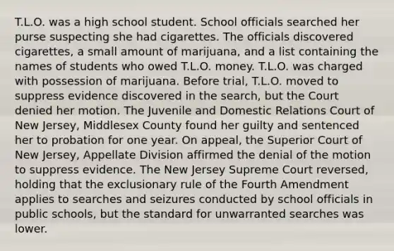 T.L.O. was a high school student. School officials searched her purse suspecting she had cigarettes. The officials discovered cigarettes, a small amount of marijuana, and a list containing the names of students who owed T.L.O. money. T.L.O. was charged with possession of marijuana. Before trial, T.L.O. moved to suppress evidence discovered in the search, but the Court denied her motion. The Juvenile and Domestic Relations Court of New Jersey, Middlesex County found her guilty and sentenced her to probation for one year. On appeal, the Superior Court of New Jersey, Appellate Division affirmed the denial of the motion to suppress evidence. The New Jersey Supreme Court reversed, holding that <a href='https://www.questionai.com/knowledge/kiz15u9aWk-the-exclusionary-rule' class='anchor-knowledge'>the exclusionary rule</a> of the Fourth Amendment applies to searches and seizures conducted by school officials in public schools, but the standard for unwarranted searches was lower.