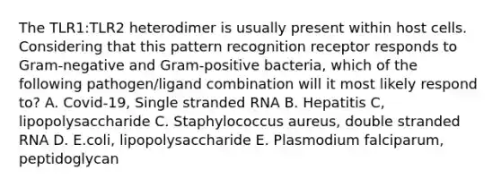 The TLR1:TLR2 heterodimer is usually present within host cells. Considering that this pattern recognition receptor responds to Gram-negative and Gram-positive bacteria, which of the following pathogen/ligand combination will it most likely respond to? A. Covid-19, Single stranded RNA B. Hepatitis C, lipopolysaccharide C. Staphylococcus aureus, double stranded RNA D. E.coli, lipopolysaccharide E. Plasmodium falciparum, peptidoglycan