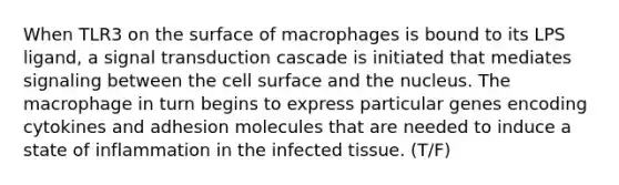 When TLR3 on the surface of macrophages is bound to its LPS ligand, a signal transduction cascade is initiated that mediates signaling between the cell surface and the nucleus. The macrophage in turn begins to express particular genes encoding cytokines and adhesion molecules that are needed to induce a state of inflammation in the infected tissue. (T/F)