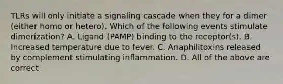 TLRs will only initiate a signaling cascade when they for a dimer (either homo or hetero). Which of the following events stimulate dimerization? A. Ligand (PAMP) binding to the receptor(s). B. Increased temperature due to fever. C. Anaphilitoxins released by complement stimulating inflammation. D. All of the above are correct