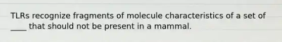 TLRs recognize fragments of molecule characteristics of a set of ____ that should not be present in a mammal.