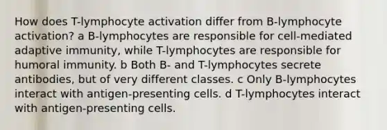 How does T-lymphocyte activation differ from B-lymphocyte activation? a B-lymphocytes are responsible for cell-mediated adaptive immunity, while T-lymphocytes are responsible for humoral immunity. b Both B- and T-lymphocytes secrete antibodies, but of very different classes. c Only B-lymphocytes interact with antigen-presenting cells. d T-lymphocytes interact with antigen-presenting cells.