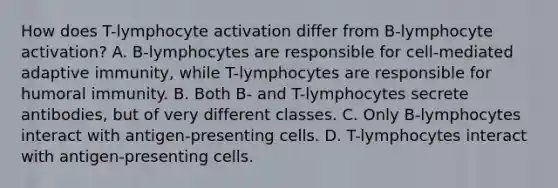 How does T-lymphocyte activation differ from B-lymphocyte activation? A. B-lymphocytes are responsible for cell-mediated adaptive immunity, while T-lymphocytes are responsible for humoral immunity. B. Both B- and T-lymphocytes secrete antibodies, but of very different classes. C. Only B-lymphocytes interact with antigen-presenting cells. D. T-lymphocytes interact with antigen-presenting cells.