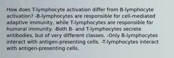 How does T-lymphocyte activation differ from B-lymphocyte activation? -B-lymphocytes are responsible for cell-mediated adaptive immunity, while T-lymphocytes are responsible for humoral immunity. -Both B- and T-lymphocytes secrete antibodies, but of very different classes. -Only B-lymphocytes interact with antigen-presenting cells. -T-lymphocytes interact with antigen-presenting cells.