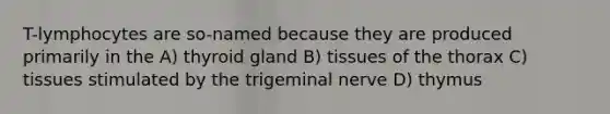 T-lymphocytes are so-named because they are produced primarily in the A) thyroid gland B) tissues of the thorax C) tissues stimulated by the trigeminal nerve D) thymus