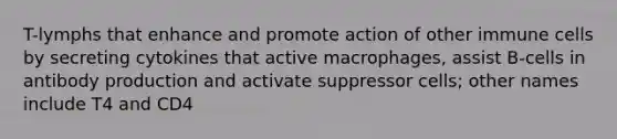 T-lymphs that enhance and promote action of other immune cells by secreting cytokines that active macrophages, assist B-cells in antibody production and activate suppressor cells; other names include T4 and CD4