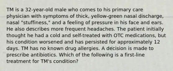 TM is a 32-year-old male who comes to his primary care physician with symptoms of thick, yellow-green nasal discharge, nasal "stuffiness," and a feeling of pressure in his face and ears. He also describes more frequent headaches. The patient initially thought he had a cold and self-treated with OTC medications, but his condition worsened and has persisted for approximately 12 days. TM has no known drug allergies. A decision is made to prescribe antibiotics. Which of the following is a first-line treatment for TM's condition?