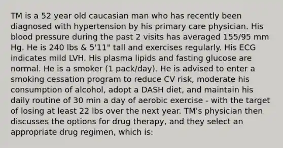 TM is a 52 year old caucasian man who has recently been diagnosed with hypertension by his primary care physician. His blood pressure during the past 2 visits has averaged 155/95 mm Hg. He is 240 lbs & 5'11" tall and exercises regularly. His ECG indicates mild LVH. His plasma lipids and fasting glucose are normal. He is a smoker (1 pack/day). He is advised to enter a smoking cessation program to reduce CV risk, moderate his consumption of alcohol, adopt a DASH diet, and maintain his daily routine of 30 min a day of aerobic exercise - with the target of losing at least 22 lbs over the next year. TM's physician then discusses the options for drug therapy, and they select an appropriate drug regimen, which is: