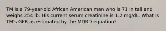 TM is a 79-year-old African American man who is 71 in tall and weighs 254 lb. His current serum creatinine is 1.2 mg/dL. What is TM's GFR as estimated by the MDRD equation?