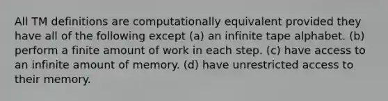 All TM definitions are computationally equivalent provided they have all of the following except (a) an infinite tape alphabet. (b) perform a finite amount of work in each step. (c) have access to an infinite amount of memory. (d) have unrestricted access to their memory.