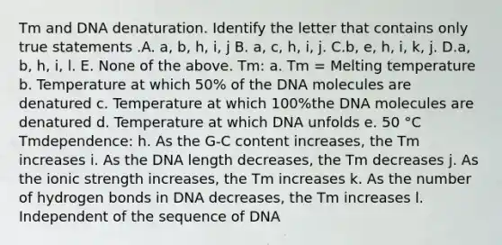 Tm and DNA denaturation. Identify the letter that contains only true statements .A. a, b, h, i, j B. a, c, h, i, j. C.b, e, h, i, k, j. D.a, b, h, i, l. E. None of the above. Tm: a. Tm = Melting temperature b. Temperature at which 50% of the DNA molecules are denatured c. Temperature at which 100%the DNA molecules are denatured d. Temperature at which DNA unfolds e. 50 °C Tmdependence: h. As the G-C content increases, the Tm increases i. As the DNA length decreases, the Tm decreases j. As the ionic strength increases, the Tm increases k. As the number of hydrogen bonds in DNA decreases, the Tm increases l. Independent of the sequence of DNA