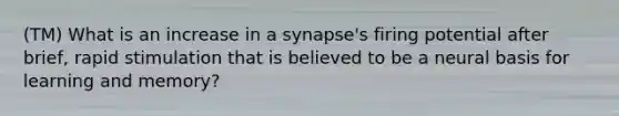 (TM) What is an increase in a synapse's firing potential after brief, rapid stimulation that is believed to be a neural basis for learning and memory?