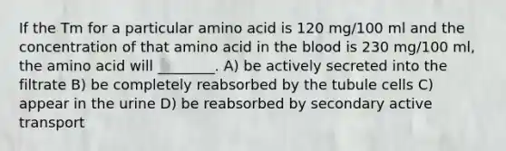 If the Tm for a particular amino acid is 120 mg/100 ml and the concentration of that amino acid in the blood is 230 mg/100 ml, the amino acid will ________. A) be actively secreted into the filtrate B) be completely reabsorbed by the tubule cells C) appear in the urine D) be reabsorbed by secondary active transport