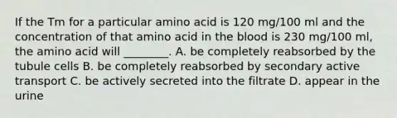 If the Tm for a particular amino acid is 120 mg/100 ml and the concentration of that amino acid in the blood is 230 mg/100 ml, the amino acid will ________. A. be completely reabsorbed by the tubule cells B. be completely reabsorbed by secondary active transport C. be actively secreted into the filtrate D. appear in the urine