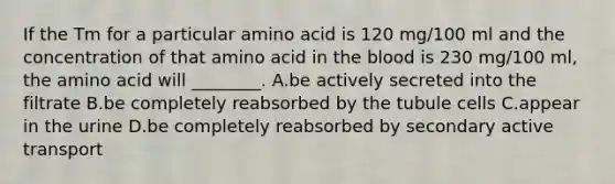 If the Tm for a particular amino acid is 120 mg/100 ml and the concentration of that amino acid in the blood is 230 mg/100 ml, the amino acid will ________. A.be actively secreted into the filtrate B.be completely reabsorbed by the tubule cells C.appear in the urine D.be completely reabsorbed by secondary active transport