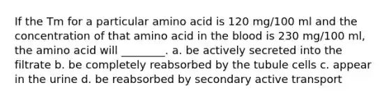 If the Tm for a particular amino acid is 120 mg/100 ml and the concentration of that amino acid in the blood is 230 mg/100 ml, the amino acid will ________. a. be actively secreted into the filtrate b. be completely reabsorbed by the tubule cells c. appear in the urine d. be reabsorbed by secondary active transport