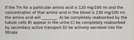 If the Tm for a particular amino acid is 120 mg/100 ml and the concentration of that amino acid in <a href='https://www.questionai.com/knowledge/k7oXMfj7lk-the-blood' class='anchor-knowledge'>the blood</a> is 230 mg/100 ml, the amino acid will ________. A) be completely reabsorbed by the tubule cells B) appear in the urine C) be completely reabsorbed by secondary active transport D) be actively secreted into the filtrate