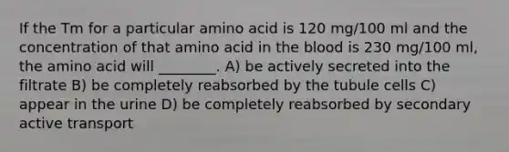 If the Tm for a particular amino acid is 120 mg/100 ml and the concentration of that amino acid in the blood is 230 mg/100 ml, the amino acid will ________. A) be actively secreted into the filtrate B) be completely reabsorbed by the tubule cells C) appear in the urine D) be completely reabsorbed by secondary active transport