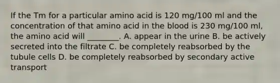 If the Tm for a particular amino acid is 120 mg/100 ml and the concentration of that amino acid in the blood is 230 mg/100 ml, the amino acid will ________. A. appear in the urine B. be actively secreted into the filtrate C. be completely reabsorbed by the tubule cells D. be completely reabsorbed by secondary active transport