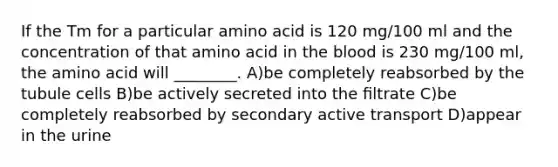 If the Tm for a particular amino acid is 120 mg/100 ml and the concentration of that amino acid in <a href='https://www.questionai.com/knowledge/k7oXMfj7lk-the-blood' class='anchor-knowledge'>the blood</a> is 230 mg/100 ml, the amino acid will ________. A)be completely reabsorbed by the tubule cells B)be actively secreted into the ﬁltrate C)be completely reabsorbed by secondary active transport D)appear in the urine