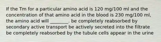 If the Tm for a particular amino acid is 120 mg/100 ml and the concentration of that amino acid in the blood is 230 mg/100 ml, the amino acid will ________. be completely reabsorbed by secondary active transport be actively secreted into the filtrate be completely reabsorbed by the tubule cells appear in the urine