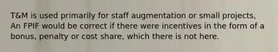 T&M is used primarily for staff augmentation or small projects, An FPIF would be correct if there were incentives in the form of a bonus, penalty or cost share, which there is not here.