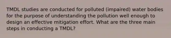 TMDL studies are conducted for polluted (impaired) water bodies for the purpose of understanding the pollution well enough to design an effective mitigation effort. What are the three main steps in conducting a TMDL?