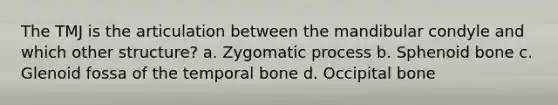 The TMJ is the articulation between the mandibular condyle and which other structure? a. Zygomatic process b. Sphenoid bone c. Glenoid fossa of the temporal bone d. Occipital bone