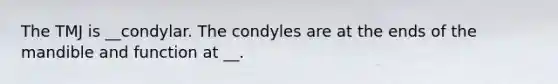 The TMJ is __condylar. The condyles are at the ends of the mandible and function at __.