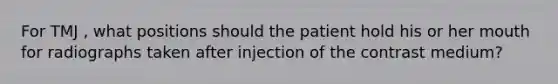 For TMJ , what positions should the patient hold his or her mouth for radiographs taken after injection of the contrast medium?