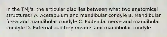 In the TMJ's, the articular disc lies between what two anatomical structures? A. Acetabulum and mandibular condyle B. Mandibular fossa and mandibular condyle C. Pudendal nerve and mandibular condyle D. External auditory meatus and mandibular condyle