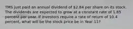 TMS just paid an annual dividend of 2.84 per share on its stock. The dividends are expected to grow at a constant rate of 1.85 percent per year. If investors require a rate of return of 10.4 percent, what will be the stock price be in Year 11?