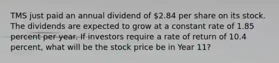 TMS just paid an annual dividend of 2.84 per share on its stock. The dividends are expected to grow at a constant rate of 1.85 percent per year. If investors require a rate of return of 10.4 percent, what will be the stock price be in Year 11?