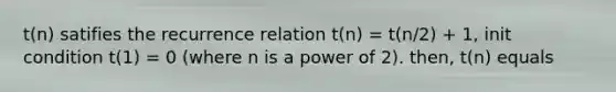 t(n) satifies the recurrence relation t(n) = t(n/2) + 1, init condition t(1) = 0 (where n is a power of 2). then, t(n) equals