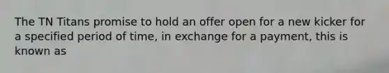 The TN Titans promise to hold an offer open for a new kicker for a specified period of time, in exchange for a payment, this is known as