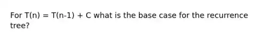 For T(n) = T(n-1) + C what is the base case for the recurrence tree?