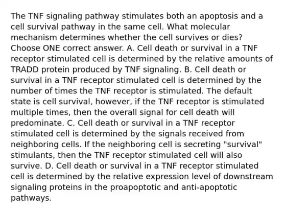 The TNF signaling pathway stimulates both an apoptosis and a cell survival pathway in the same cell. What molecular mechanism determines whether the cell survives or dies? Choose ONE correct answer. A. Cell death or survival in a TNF receptor stimulated cell is determined by the relative amounts of TRADD protein produced by TNF signaling. B. Cell death or survival in a TNF receptor stimulated cell is determined by the number of times the TNF receptor is stimulated. The default state is cell survival, however, if the TNF receptor is stimulated multiple times, then the overall signal for cell death will predominate. C. Cell death or survival in a TNF receptor stimulated cell is determined by the signals received from neighboring cells. If the neighboring cell is secreting "survival" stimulants, then the TNF receptor stimulated cell will also survive. D. Cell death or survival in a TNF receptor stimulated cell is determined by the relative expression level of downstream signaling proteins in the proapoptotic and anti-apoptotic pathways.