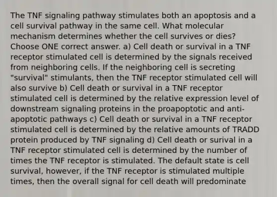 The TNF signaling pathway stimulates both an apoptosis and a cell survival pathway in the same cell. What molecular mechanism determines whether the cell survives or dies? Choose ONE correct answer. a) Cell death or survival in a TNF receptor stimulated cell is determined by the signals received from neighboring cells. If the neighboring cell is secreting "survival" stimulants, then the TNF receptor stimulated cell will also survive b) Cell death or survival in a TNF receptor stimulated cell is determined by the relative expression level of downstream signaling proteins in the proapoptotic and anti-apoptotic pathways c) Cell death or survival in a TNF receptor stimulated cell is determined by the relative amounts of TRADD protein produced by TNF signaling d) Cell death or surival in a TNF receptor stimulated cell is determined by the number of times the TNF receptor is stimulated. The default state is cell survival, however, if the TNF receptor is stimulated multiple times, then the overall signal for cell death will predominate