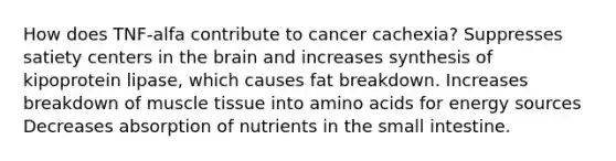 How does TNF-alfa contribute to cancer cachexia? Suppresses satiety centers in the brain and increases synthesis of kipoprotein lipase, which causes fat breakdown. Increases breakdown of muscle tissue into amino acids for energy sources Decreases absorption of nutrients in the small intestine.