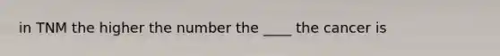 in TNM the higher the number the ____ the cancer is