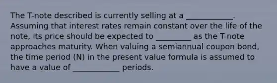 The T-note described is currently selling at a ____________. Assuming that interest rates remain constant over the life of the note, its price should be expected to _________ as the T-note approaches maturity. When valuing a semiannual coupon bond, the time period (N) in the present value formula is assumed to have a value of ____________ periods.